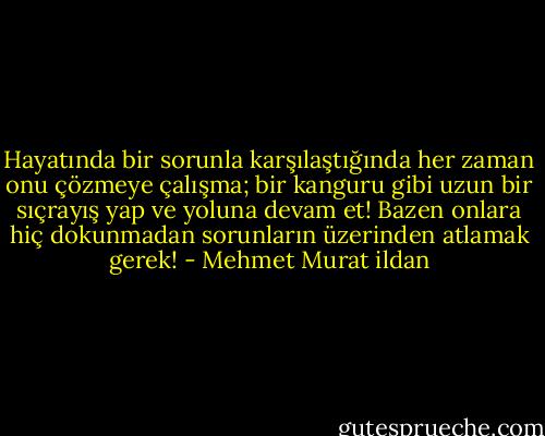 Hayatında bir sorunla karşılaştığında her zaman onu çözmeye çalışma; bir kanguru gibi uzun bir sıçrayış yap ve yoluna devam et! Bazen onlara hiç dokunmadan sorunların üzerinden atlamak gerek! - Mehmet Murat ildan