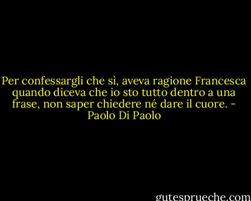 Per confessargli che sì, aveva ragione Francesca quando diceva che io sto tutto dentro a una frase, non saper chiedere né dare il cuore. - Paolo Di Paolo