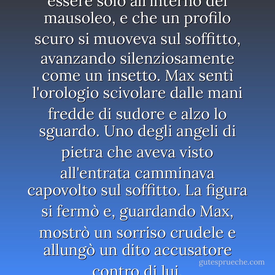 Fu allora che si accorse di non essere solo all'interno del mausoleo, e che un profilo scuro si muoveva sul soffitto, avanzando silenziosamente come un insetto. Max sentì l'orologio scivolare dalle mani fredde di sudore e alzo lo sguardo. Uno degli angeli di pietra che aveva visto all'entrata camminava capovolto sul soffitto. La figura si fermò e, guardando Max, mostrò un sorriso crudele e allungò un dito accusatore contro di lui. - Carlos Ruiz Zafón