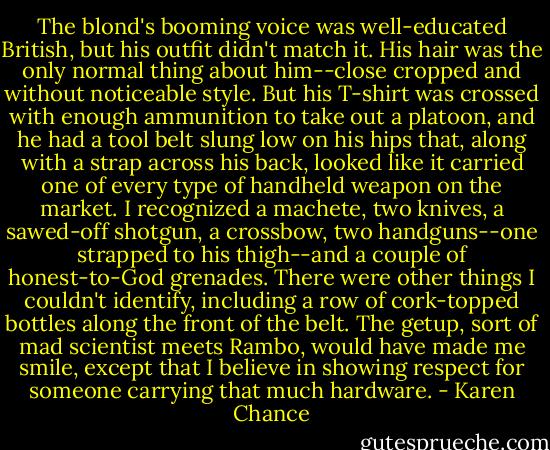 The blond's booming voice was well-educated British, but his outfit didn't match it. His hair was the only normal thing about him--close cropped and without noticeable style. But his T-shirt was crossed with enough ammunition to take out a platoon, and he had a tool belt slung low on his hips that, along with a strap across his back, looked like it carried one of every type of handheld weapon on the market. I recognized a machete, two knives, a sawed-off shotgun, a crossbow, two handguns--one strapped to his thigh--and a couple of honest-to-God grenades. There were other things I couldn't identify, including a row of cork-topped bottles along the front of the belt. The getup, sort of mad scientist meets Rambo, would have made me smile, except that I believe in showing respect for someone carrying that much hardware. - Karen Chance