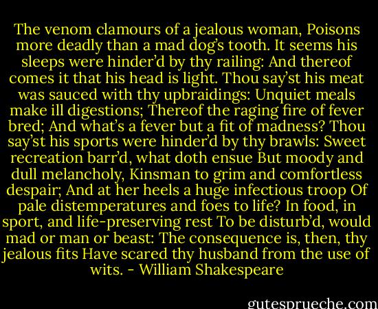 The venom clamours of a jealous woman,<br />Poisons more deadly than a mad dog’s tooth.<br />It seems his sleeps were hinder’d by thy railing:<br />And thereof comes it that his head is light.<br />Thou say’st his meat was sauced with thy upbraidings:<br />Unquiet meals make ill digestions;<br />Thereof the raging fire of fever bred;<br />And what’s a fever but a fit of madness?<br />Thou say’st his sports were hinder’d by thy brawls:<br />Sweet recreation barr’d, what doth ensue<br />But moody and dull melancholy,<br />Kinsman to grim and comfortless despair;<br />And at her heels a huge infectious troop<br />Of pale distemperatures and foes to life?<br />In food, in sport, and life-preserving rest<br />To be disturb’d, would mad or man or beast:<br />The consequence is, then, thy jealous fits<br />Have scared thy husband from the use of wits. - William Shakespeare
