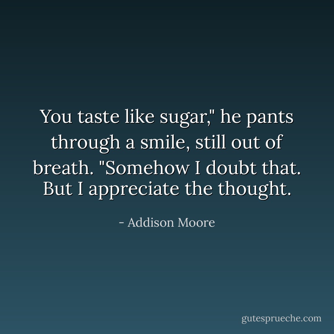 You taste like sugar," he pants through a smile, still out of breath.<br />"Somehow I doubt that. But I appreciate the thought. - Addison Moore
