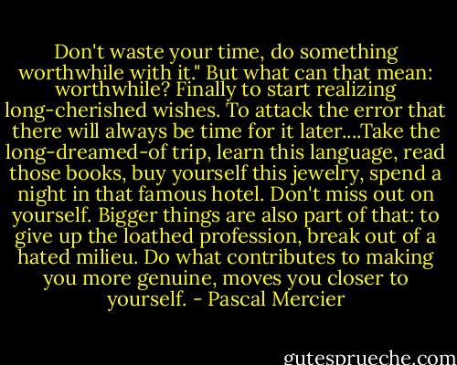 Don't waste your time, do something worthwhile with it."<br />But what can that mean: worthwhile? Finally to start realizing long-cherished wishes. To attack the error that there will always be time for it later....Take the long-dreamed-of trip, learn this language, read those books, buy yourself this jewelry, spend a night in that famous hotel. Don't miss out on yourself.<br />Bigger things are also part of that: to give up the loathed profession, break out of a hated milieu. Do what contributes to making you more genuine, moves you closer to yourself. - Pascal Mercier