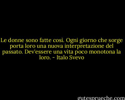 Le donne sono fatte così. Ogni giorno che sorge porta loro una nuova interpretazione del passato. Dev'essere una vita poco monotona la loro. - Italo Svevo