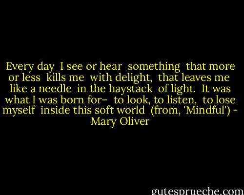 Every day<br /> I see or hear<br /> something<br /> that more or less<br /><br />kills me<br /> with delight,<br /> that leaves me<br /> like a needle<br /><br />in the haystack<br /> of light.<br /> It was what I was born for–<br /> to look, to listen,<br /><br />to lose myself<br /> inside this soft world<br /><br />(from, 'Mindful') - Mary Oliver