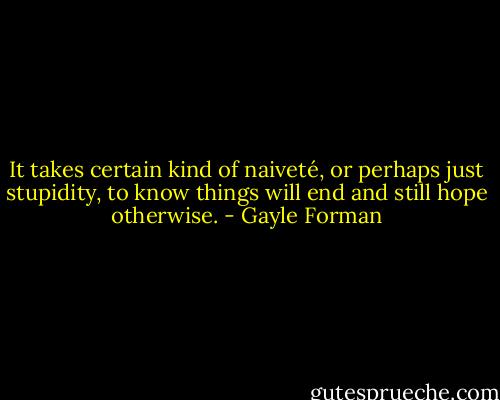 It takes certain kind of naiveté, or perhaps just stupidity, to know things will end and still hope otherwise. - Gayle Forman