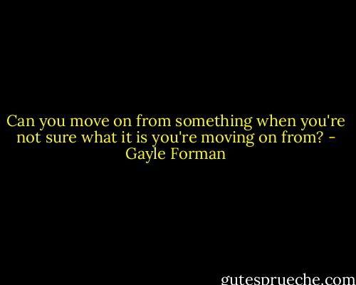 Can you move on from something when you're not sure what it is you're moving on from? - Gayle Forman