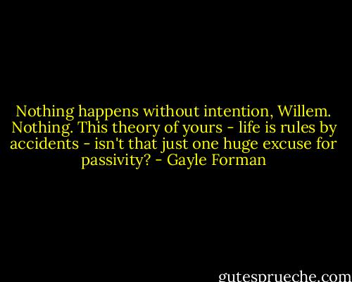 Nothing happens without intention, Willem. Nothing. This theory of yours - life is rules by accidents - isn't that just one huge excuse for passivity? - Gayle Forman