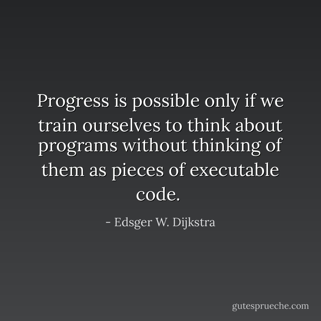 Progress is possible only if we train ourselves to think about programs without thinking of them as pieces of executable code.  - Edsger W. Dijkstra