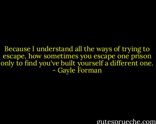 Because I understand all the ways of trying to escape, how sometimes you escape one prison only to find you've built yourself a different one. - Gayle Forman