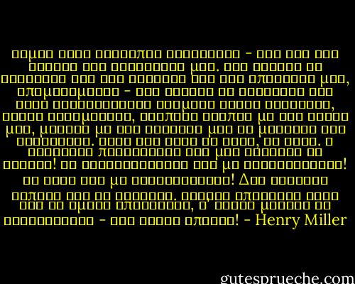 Είμαι ένας άνθρωπος ελεύθερος - και την έχω ανάγκη την ελευθερία μου. Έχω ανάγκη να στοχαστώ για την αισχύνη και την απόγνωσή μου, απομονωμένος - έχω ανάγκη το ηλιόφωτο και τους λιθόστρωτους δρόμους δίχως συνοδούς, δίχως συνομιλίες, ενώπιος ενωπίω με τον εαυτό μου, μονάχα με της καρδιάς μου τη μουσική για συντροφιά. Όταν έχω κάτι να δώσω, το δίνω. Η ληστρική περιέργειά σας μου γυρίζει τα έντερα! Οι φιλοφρονήσεις σας με εξευτελίζουν! Το τσάι σας με δηλητηριάζει! Δεν χρωστάω τίποτε και σε κανέναν. Μονάχα απέναντι στον Θεό θα ήμουν υπεύθυνος, σ' Αυτόν μονάχα θα λογοδοτούσα - εάν Αυτός υπήρχε! - Henry Miller