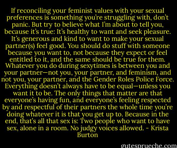 If reconciling your feminist values with your sexual preferences is something you’re struggling with, don’t panic. But try to believe what I’m about to tell you, because it’s true: It’s healthy to want and seek pleasure. It’s generous and kind to want to make your sexual partner(s) feel good. You should do stuff with someone because you want to, not because they expect or feel entitled to it, and the same should be true for them. Whatever you do during sexytimes is between you and your partner—not you, your partner, and feminism, and not you, your partner, and the Gender Roles Police Force. Everything doesn’t always have to be equal—unless you want it to be. The only things that matter are that everyone’s having fun, and everyone’s feeling respected by and respectful of their partners the whole time you’re doing whatever it is that you get up to. Because in the end, that’s all that sex is: Two people who want to have sex, alone in a room. No judgy voices allowed. - Krista Burton