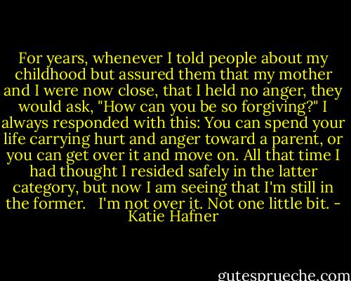 For years, whenever I told people about my childhood but assured them that my mother and I were now close, that I held no anger, they would ask, "How can you be so forgiving?" I always responded with this: You can spend your life carrying hurt and anger toward a parent, or you can get over it and move on. All that time I had thought I resided safely in the latter category, but now I am seeing that I'm still in the former. <br /><br />I'm not over it. Not one little bit. - Katie Hafner