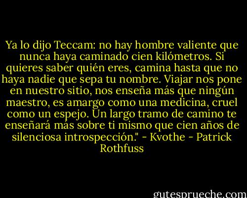 Ya lo dijo Teccam: no hay hombre valiente que nunca haya caminado cien kilómetros. Si quieres saber quién eres, camina hasta que no haya nadie que sepa tu nombre. Viajar nos pone en nuestro sitio, nos enseña más que ningún maestro, es amargo como una medicina, cruel como un espejo. Un largo tramo de camino te enseñará más sobre ti mismo que cien años de silenciosa introspección." - Kvothe - Patrick Rothfuss