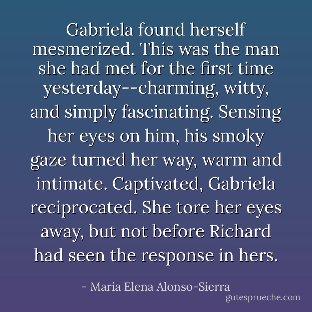 Gabriela found herself mesmerized. This was the man she had met for the first time yesterday--charming, witty, and simply fascinating. Sensing her eyes on him, his smoky gaze turned her way, warm and intimate. Captivated, Gabriela reciprocated.<br />She tore her eyes away, but not before Richard had seen the response in hers. - Maria Elena Alonso-Sierra