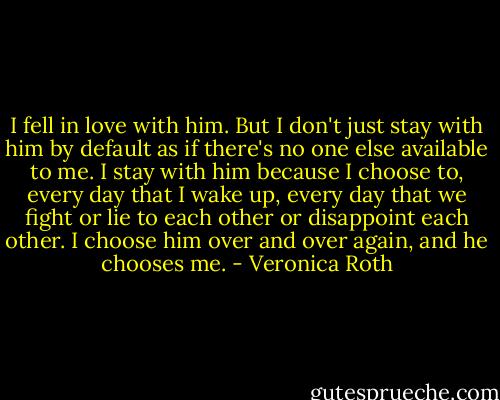 I fell in love with him. But I don't just stay with him by default as if there's no one else available to me. I stay with him because I choose to, every day that I wake up, every day that we fight or lie to each other or disappoint each other. I choose him over and over again, and he chooses me. - Veronica Roth