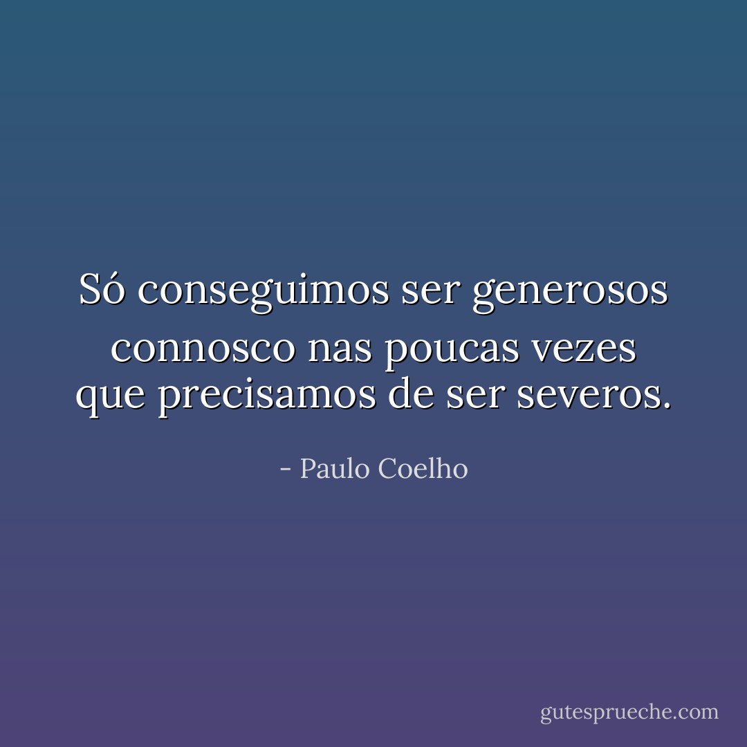 Só conseguimos ser generosos connosco nas poucas vezes que precisamos de ser severos. - Paulo Coelho