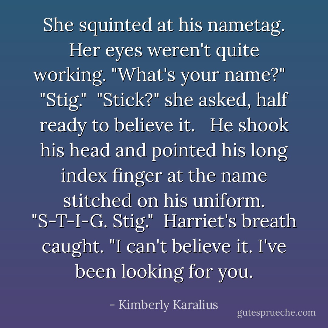She squinted at his nametag. Her eyes weren't quite working. "What's your name?" <br /><br />"Stig."<br /><br />"Stick?" she asked, half ready to believe it. <br /><br />He shook his head and pointed his long index finger at the name stitched on his uniform. "S-T-I-G. Stig."<br /><br />Harriet's breath caught. "I can't believe it. I've been looking for you. - Kimberly Karalius