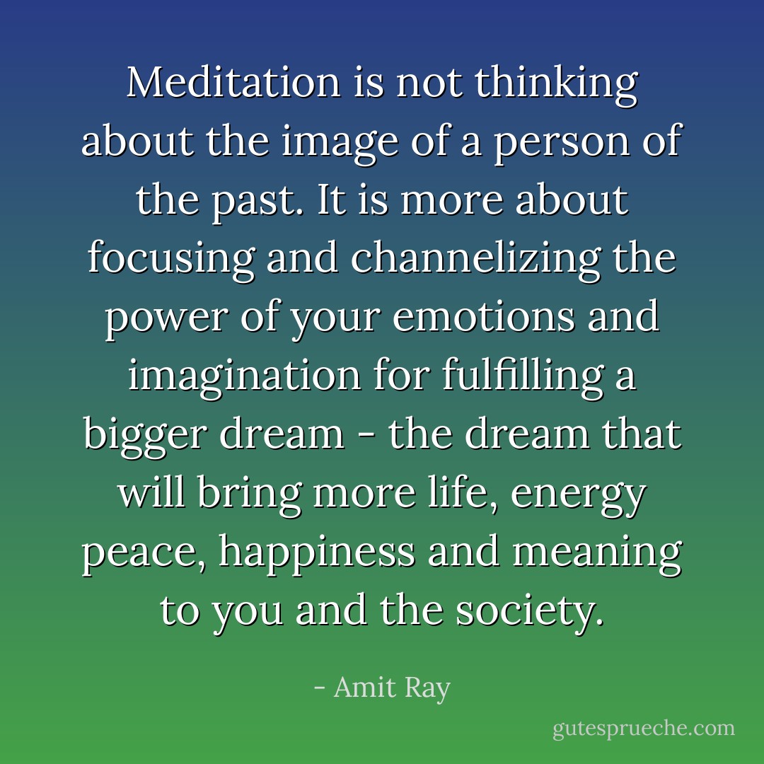 Meditation is not thinking about the image of a person of the past. It is more about focusing and channelizing the power of your emotions and imagination for fulfilling a bigger dream - the dream that will bring more life, energy peace, happiness and meaning to you and the society. - Amit Ray