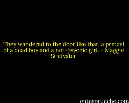 They wandered to the door like that, a pretzel of a dead boy and a not-psychic girl. - Maggie Stiefvater