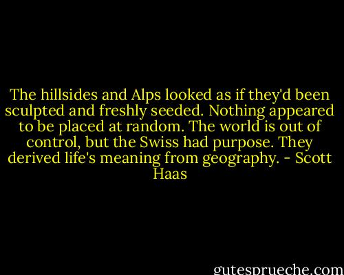The hillsides and Alps looked as if they'd been sculpted and freshly seeded. Nothing appeared to be placed at random. The world is out of control, but the Swiss had purpose. They derived life's meaning from geography. - Scott Haas