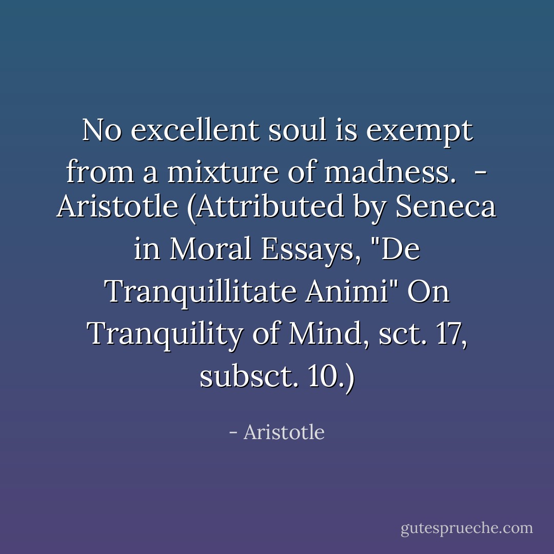 No excellent soul is exempt from a mixture of madness.<br /><br />- Aristotle (Attributed by Seneca in Moral Essays, "De Tranquillitate Animi" On Tranquility of Mind, sct. 17, subsct. 10.) - Aristotle