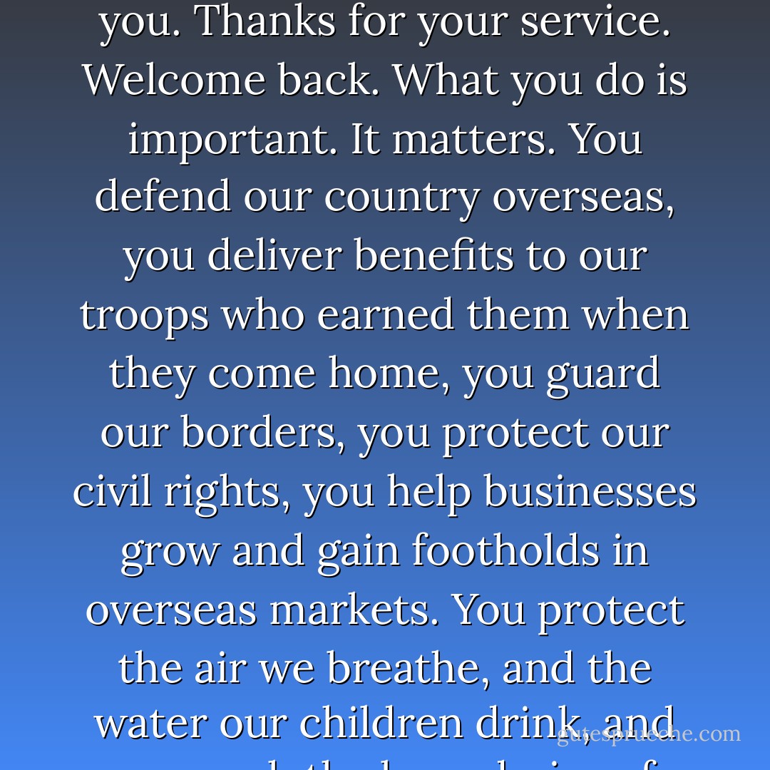 And that brings me to one last point. I've got a simple message for all the dedicated and patriotic federal workers who have either worked without pay, or who have been forced off the job without pay for these last few weeks. Including most of my own staff. Thank you. Thanks for your service. Welcome back. What you do is important. It matters. You defend our country overseas, you deliver benefits to our troops who earned them when they come home, you guard our borders, you protect our civil rights, you help businesses grow and gain footholds in overseas markets. You protect the air we breathe, and the water our children drink, and you push the boundaries of science and space, and you guide hundreds of thousands of people each day through the glories of this country. Thank you. What you do is important, and don't let anybody else tell you different. - Barack Obama