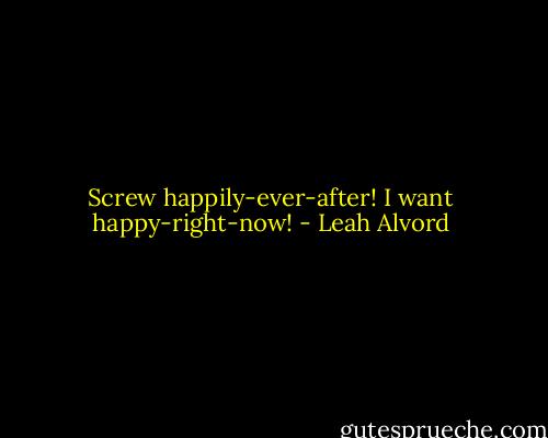 Screw happily-ever-after! I want happy-right-now! - Leah Alvord