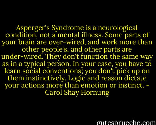 Asperger's Syndrome is a neurological condition, not a mental illness. Some parts of your brain are over-wired, and work more than other people's, and other parts are under-wired. They don't function the same way as in a typical person. In your case, you have to learn social conventions; you don't pick up on them instinctively. Logic and reason dictate your actions more than emotion or instinct. - Carol Shay Hornung