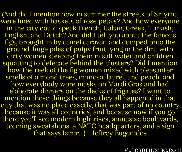 (And did I mention how in summer the streets of Smyrna were lined with baskets of rose petals? And how everyone in the city could speak French, Italian, Greek, Turkish, English, and Dutch? And did I tell you about the famous figs, brought in by camel caravan and dumped onto the ground, huge piles of pulpy fruit lying in the dirt, with dirty women steeping them in salt water and children squatting to defecate behind the clusters? Did I mention how the reek of the fig women mixed with pleasanter smells of almond trees, mimosa, laurel, and peach, and how everybody wore masks on Mardi Gras and had elaborate dinners on the decks of frigates? I want to mention these things because they all happened in that city that was no place exactly, that was part of no country because it was all countries, and because now if you go there you'll see modern high-rises, amnesiac boulevards, teeming sweatshops, a NATO headquarters, and a sign that says Izmir...) - Jeffrey Eugenides