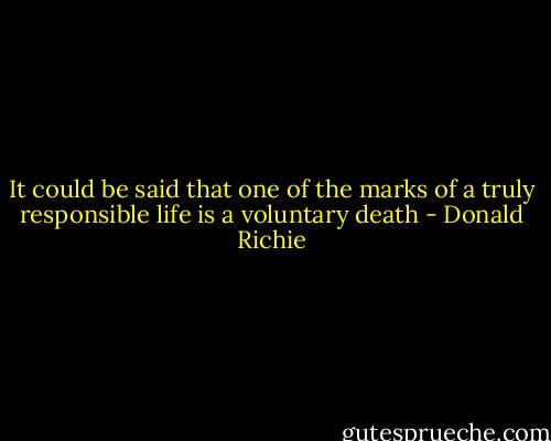 It could be said that one of the marks of a truly responsible life is a voluntary death - Donald Richie