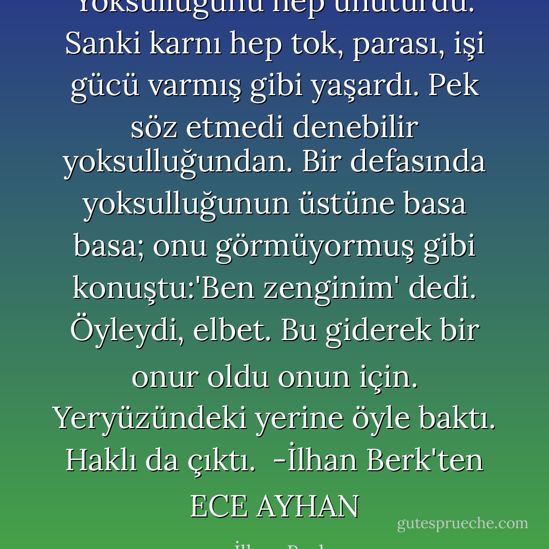 Yoksulluğunu hep unuturdu. Sanki karnı hep tok, parası, işi gücü varmış gibi yaşardı. Pek söz etmedi denebilir yoksulluğundan.<br />Bir defasında yoksulluğunun üstüne basa basa; onu görmüyormuş gibi konuştu:'Ben zenginim' dedi.<br />Öyleydi, elbet.<br />Bu giderek bir onur oldu onun için.<br />Yeryüzündeki yerine öyle baktı.<br />Haklı da çıktı.<br /><br />-İlhan Berk'ten ECE AYHAN - İlhan Berk