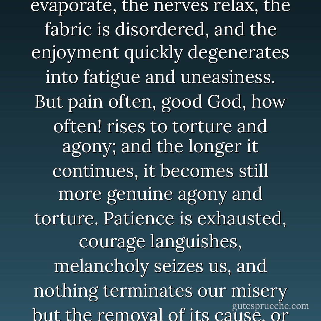 Pleasure, scarcely in one instance, is ever able to reach ecstasy and rapture; and in no one instance can it continue for any time at its highest pitch and altitude. The spirits evaporate, the nerves relax, the fabric is disordered, and the enjoyment quickly degenerates into fatigue and uneasiness. But pain often, good God, how often! rises to torture and agony; and the longer it continues, it becomes still more genuine agony and torture. Patience is exhausted, courage languishes, melancholy seizes us, and nothing terminates our misery but the removal of its cause, or another event, which is the sole cure of all evil, but which, from our natural folly, we regard with still greater horror and consternation. - David Hume