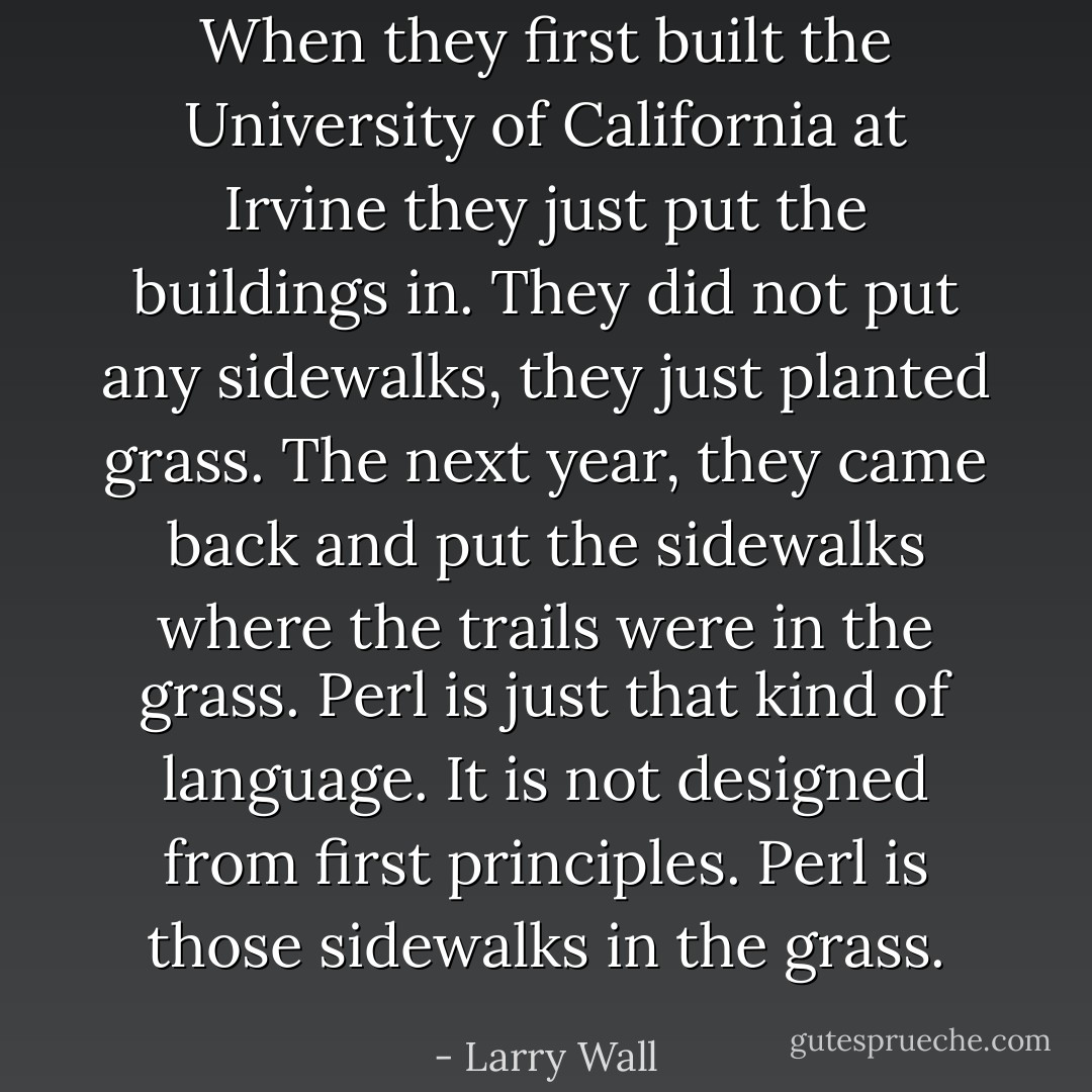When they first built the University of California at Irvine they just put the buildings in. They did not put any sidewalks, they just planted grass. The next year, they came back and put the sidewalks where the trails were in the grass. Perl is just that kind of language. It is not designed from first principles. Perl is those sidewalks in the grass. - Larry Wall