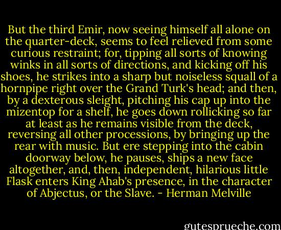 But the third Emir, now seeing himself all alone on the quarter-deck, seems to feel relieved from some curious restraint; for, tipping all sorts of knowing winks in all sorts of directions, and kicking off his shoes, he strikes into a sharp but noiseless squall of a hornpipe right over the Grand Turk's head; and then, by a dexterous sleight, pitching his cap up into the mizentop for a shelf, he goes down rollicking so far at least as he remains visible from the deck, reversing all other processions, by bringing up the rear with music. But ere stepping into the cabin doorway below, he pauses, ships a new face altogether, and, then, independent, hilarious little Flask enters King Ahab's presence, in the character of Abjectus, or the Slave. - Herman Melville