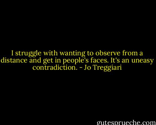 I struggle with wanting to observe from a distance and get in people's faces. It's an uneasy contradiction. - Jo Treggiari