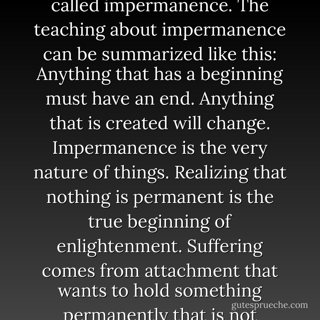 Change is the very nature of Nature. if there's one thing that doesn't change, it is the fact that everything changes. In the Korean tradition of Tao, this is called impermanence. The teaching about impermanence can be summarized like this: Anything that has a beginning must have an end. Anything that is created will change. Impermanence is the very nature of things. Realizing that nothing is permanent is the true beginning of enlightenment. Suffering comes from attachment that wants to hold something permanently that is not permanent in its intrinsic nature. Awakening to the truth of impermanence frees you from attachment. - Ilchi Lee