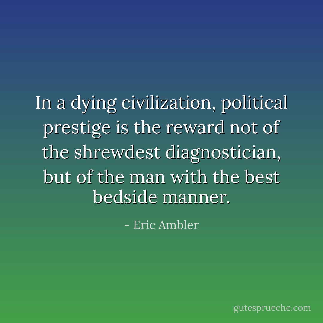 In a dying civilization, political prestige is the reward not of the shrewdest diagnostician, but of the man with the best bedside manner. - Eric Ambler