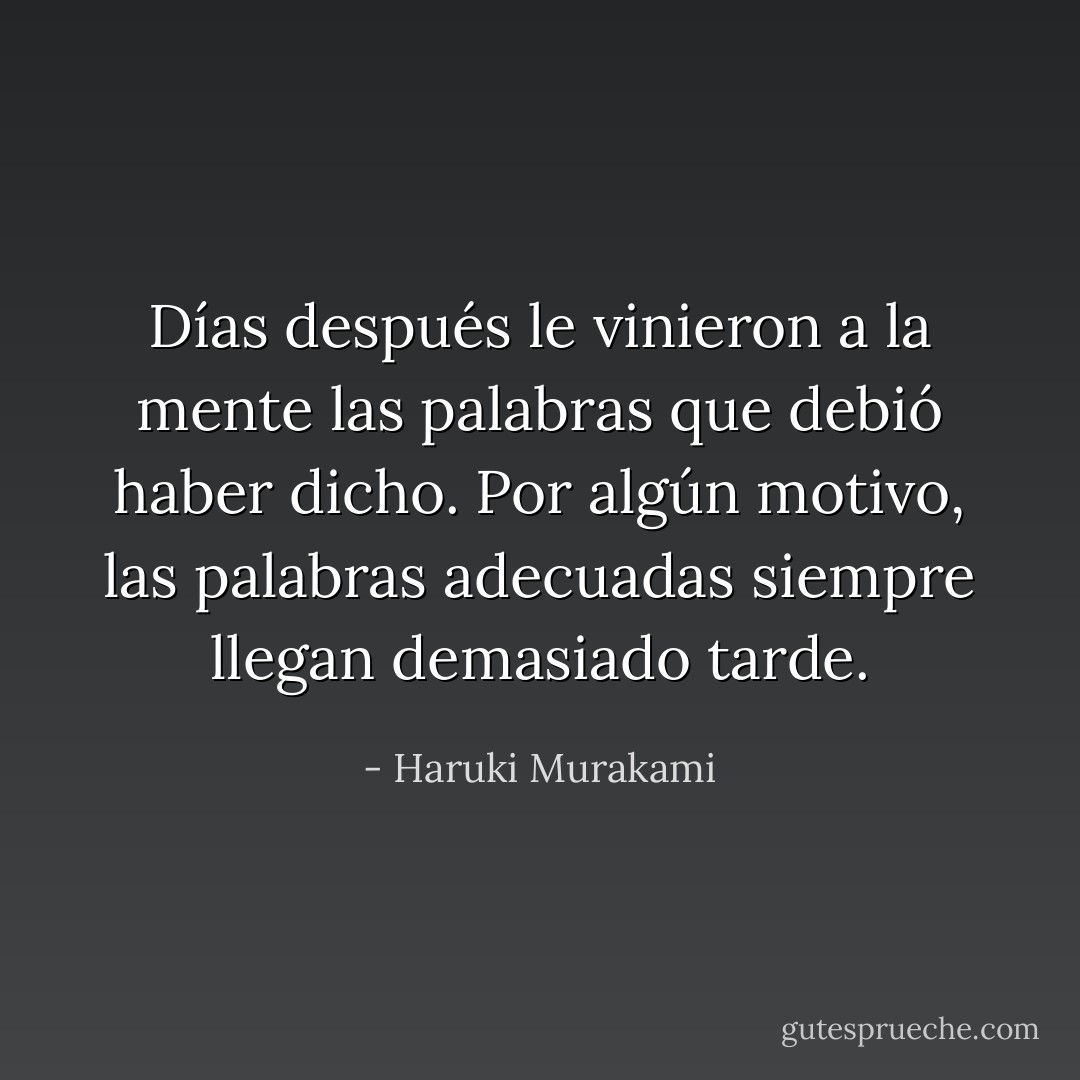 Días después le vinieron a la mente las palabras que debió haber dicho. Por algún motivo, las palabras adecuadas siempre llegan demasiado tarde. - Haruki Murakami