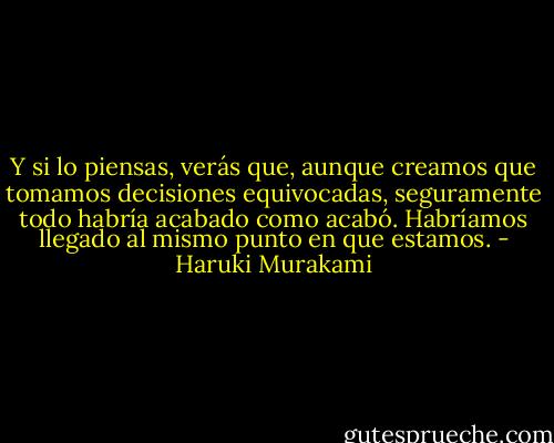 Y si lo piensas, verás que, aunque creamos que tomamos decisiones equivocadas, seguramente todo habría acabado como acabó. Habríamos llegado al mismo punto en que estamos. - Haruki Murakami