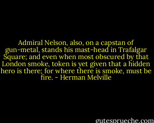 Admiral Nelson, also, on a capstan of gun-metal, stands his mast-head in Trafalgar Square; and even when most obscured by that London smoke, token is yet given that a hidden hero is there; for where there is smoke, must be fire. - Herman Melville