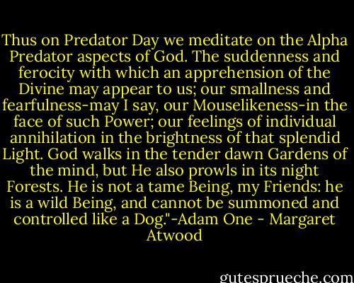Thus on Predator Day we meditate on the Alpha Predator aspects of God. The suddenness and ferocity with which an apprehension of the Divine may appear to us; our smallness and fearfulness-may I say, our Mouselikeness-in the face of such Power; our feelings of individual annihilation in the brightness of that splendid Light. God walks in the tender dawn Gardens of the mind, but He also prowls in its night Forests. He is not a tame Being, my Friends: he is a wild Being, and cannot be summoned and controlled like a Dog."-Adam One - Margaret Atwood