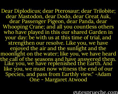 Dear Diplodicus; dear Pterosaur; dear Trilobite; dear Mastodon, dear Dodo, dear Great Auk, dear Passenger Pigeon, dear Panda, dear Whooping Crane; and all you countless others who have played in this our shared Garden in your day: be with us at this time of trial, and strengthen our resolve. Like you, we have enjoyed the air and the sunlight and the moonlight on the water; like you, we have heard the call of the seasons and have answered them. Like you, we have replenished the Earth. And like you, we must now witness the end of our Species, and pass from Earthly view." -Adam One - Margaret Atwood