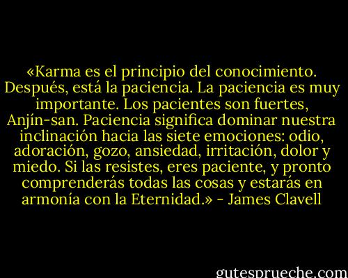 «Karma es el principio del conocimiento. Después, está la paciencia. La paciencia es muy importante. Los pacientes son fuertes, Anjín-san. Paciencia significa dominar nuestra inclinación hacia las siete emociones: odio, adoración, gozo, ansiedad, irritación, dolor y miedo. Si las resistes, eres paciente, y pronto comprenderás todas las cosas y estarás en armonía con la Eternidad.» - James Clavell