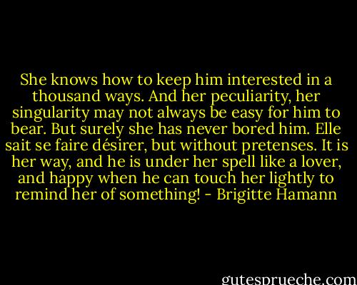She knows how to keep him interested in a thousand ways. And her peculiarity, her singularity may not always be easy for him to bear. But surely she has never bored him. Elle sait se faire désirer, but without pretenses. It is her way, and he is under her spell like a lover, and happy when he can touch her lightly to remind her of something! - Brigitte Hamann