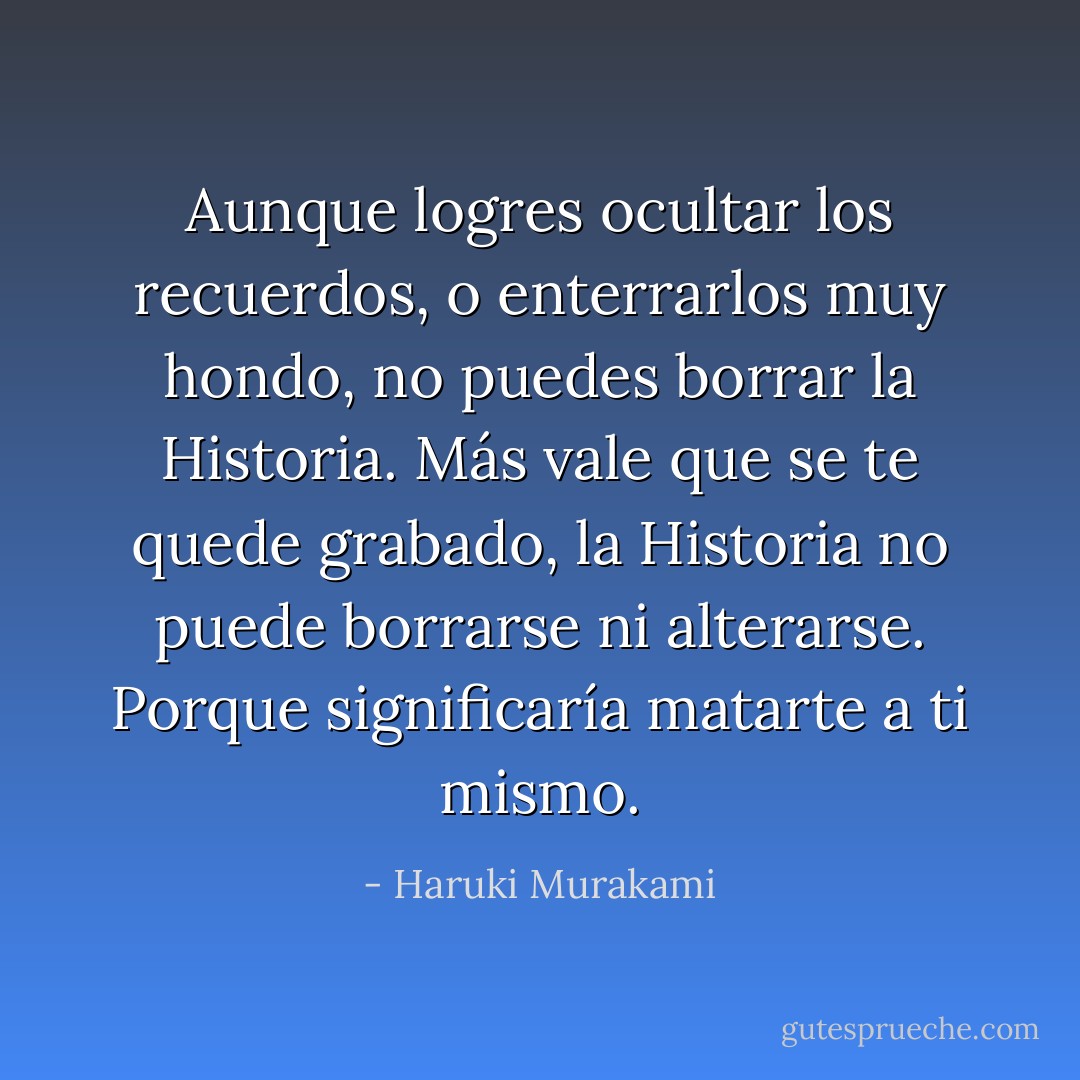 Aunque logres ocultar los recuerdos, o enterrarlos muy hondo, no puedes borrar la Historia. Más vale que se te quede grabado, la Historia no puede borrarse ni alterarse. Porque significaría matarte a ti mismo. - Haruki Murakami