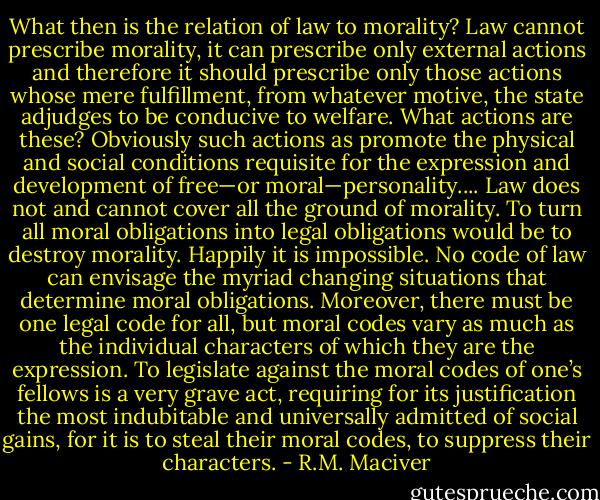 What then is the relation of law to morality? Law cannot prescribe morality, it can prescribe only external actions and therefore it should prescribe only those actions whose mere fulfillment, from whatever motive, the state adjudges to be conducive to welfare. What actions are these? Obviously such actions as promote the physical and social conditions requisite for the expression and development of free—or moral—personality.... Law does not and cannot cover all the ground of morality. To turn all moral obligations into legal obligations would be to destroy morality. Happily it is impossible. No code of law can envisage the myriad changing situations that determine moral obligations. Moreover, there must be one legal code for all, but moral codes vary as much as the individual characters of which they are the expression. To legislate against the moral codes of one’s fellows is a very grave act, requiring for its justification the most indubitable and universally admitted of social gains, for it is to steal their moral codes, to suppress their characters. - R.M. Maciver