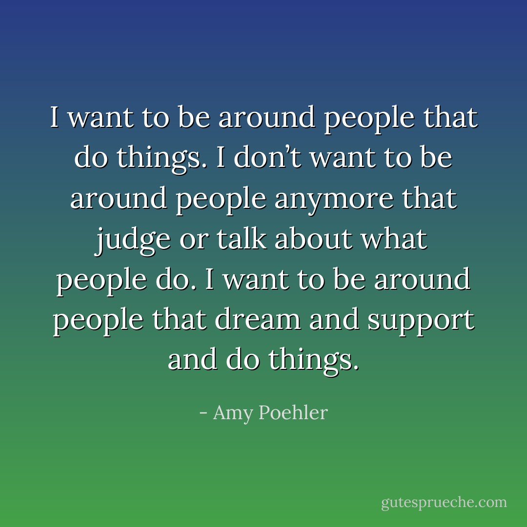 I want to be around people that do things. I don’t want to be around people anymore that judge or talk about what people do. I want to be around people that dream and support and do things. - Amy Poehler