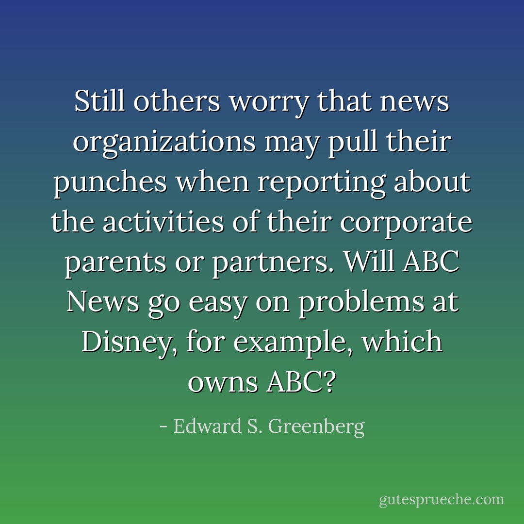 Still others worry that news organizations may pull their punches when reporting about the activities of their corporate parents or partners. Will ABC News go easy on problems at Disney, for example, which owns ABC? - Edward S. Greenberg