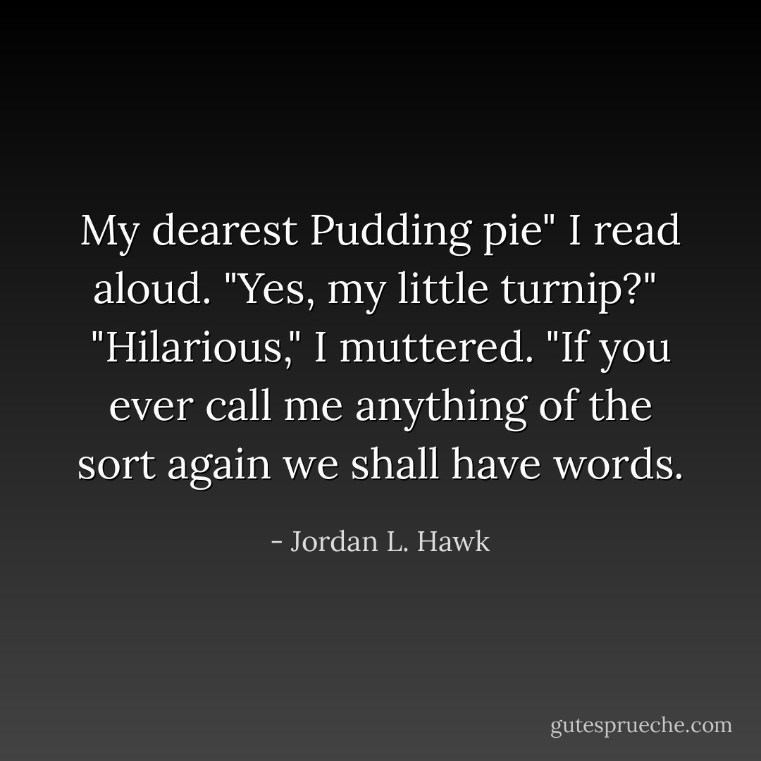 My dearest Pudding pie" I read aloud.<br />"Yes, my little turnip?" <br />"Hilarious," I muttered. "If you ever call me anything of the sort again we shall have words. - Jordan L. Hawk